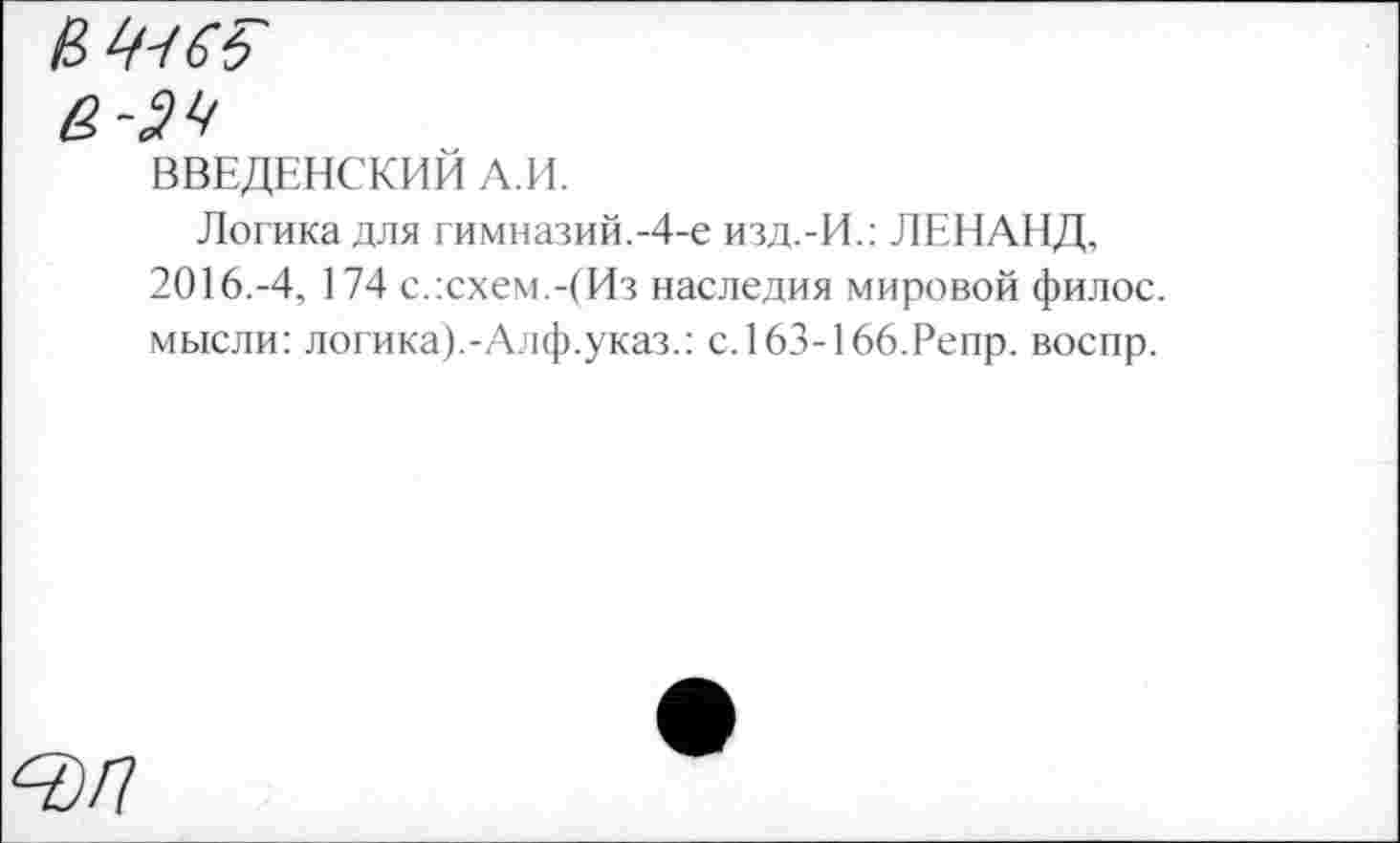 ﻿В	6 ь
а-эч
ВВЕДЕНСКИЙ А.И.
Логика для гимназий.-4-е изд.-И.: ЛЕНАНД, 2016.-4, 174 с.:схем.-(Из наследия мировой филос. мысли: логика).-Алф.указ.: с.163-166.Репр. воспр.